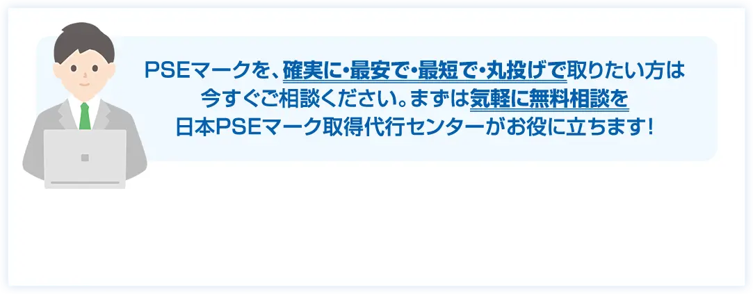 PSEマークを、確実に・最安で・最短で・丸投げで取りたい方は今すぐご相談ください。まずは気軽に無料相談を日本PSEマーク取得代行センターがお役に立ちます!