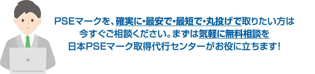 PSEマークを、確実に・最安で・最短で・丸投げで取りたい方は今すぐご相談ください。まずは気軽に無料相談を日本PSEマーク取得代行センターがお役に立ちます!