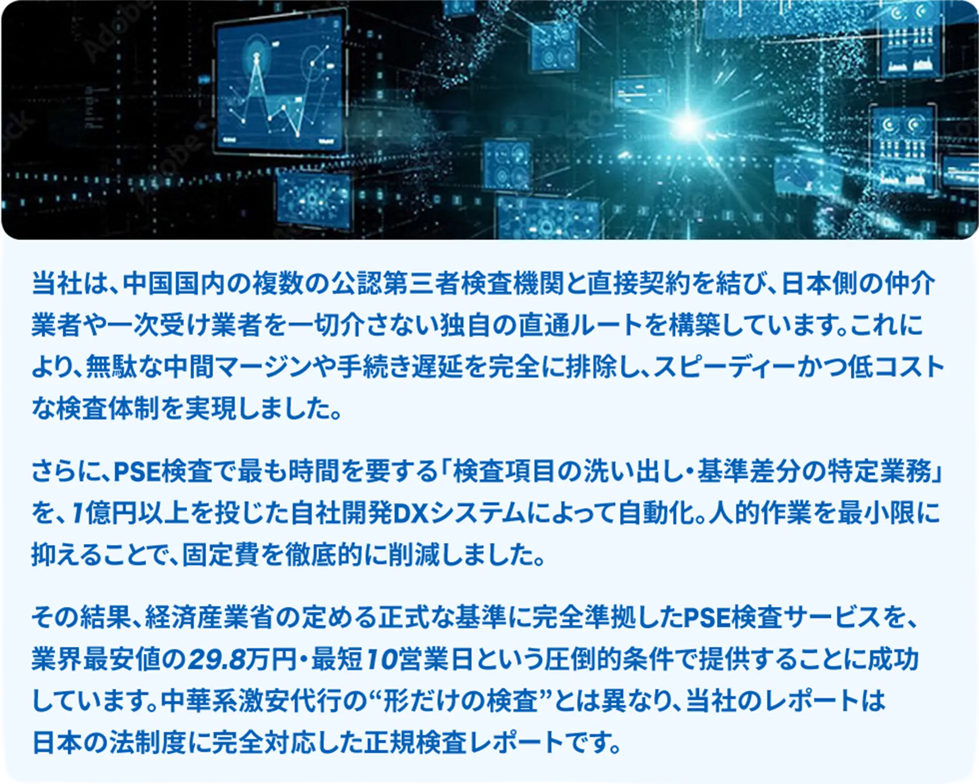 中国国内の複数の公認第三者検査機関と直接契約し独自の直通ルートで中間マージンや手続き遅延を排除し低コスト化を実現、検査項目の洗い出しと特定業務を自社開発DXで自動化し固定費を削減、経産省の定める正式基準に完全準拠したPSE検査サービスを最短10営業日・業界最安値帯で提供、当社レポートは法制度に完全対応した正規検査レポートです