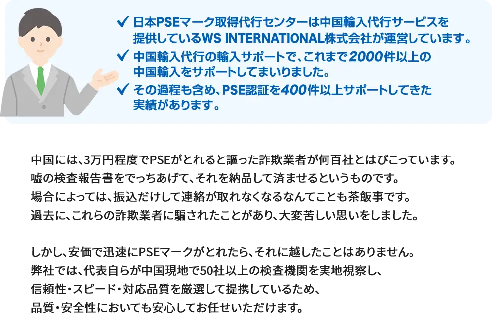 日本PSEマーク取得代行センターは中国輸入代行サービスを提供しているWS INTERNATIONAL株式会社が運営しています。 中国輸入代行の輸入サポートで、これまで2000件以上の中国輸入をサポートしてまいりました。 その過程も含め、PSE認証を400件以上サポートしてきた実績があります。