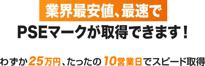 業界最安値、最速でPSEマークが取得できます！ わずか25万円、たったの10営業日でスピード取得
